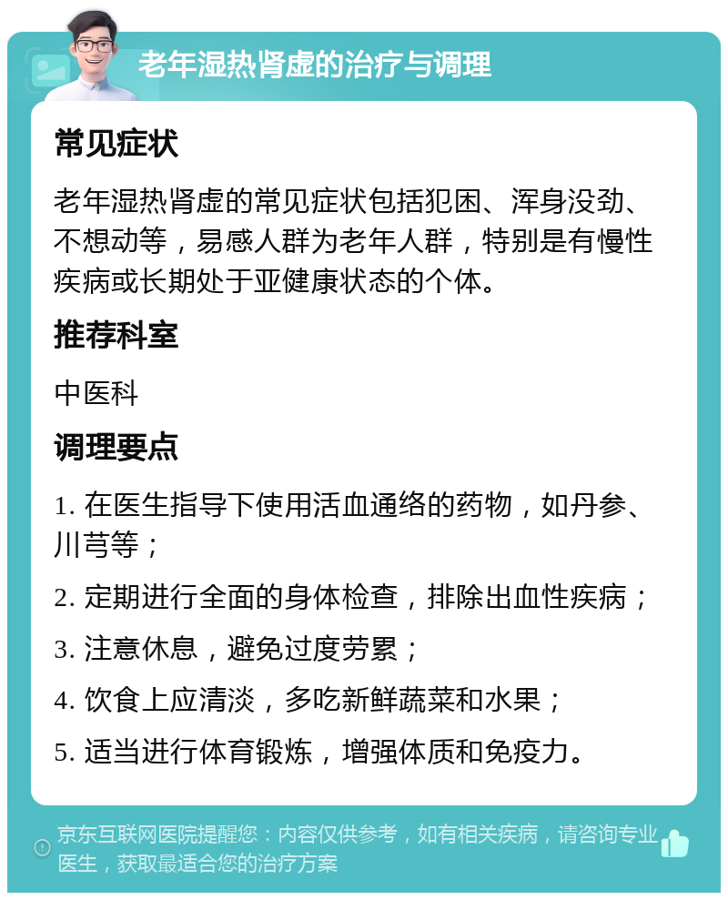 老年湿热肾虚的治疗与调理 常见症状 老年湿热肾虚的常见症状包括犯困、浑身没劲、不想动等，易感人群为老年人群，特别是有慢性疾病或长期处于亚健康状态的个体。 推荐科室 中医科 调理要点 1. 在医生指导下使用活血通络的药物，如丹参、川芎等； 2. 定期进行全面的身体检查，排除出血性疾病； 3. 注意休息，避免过度劳累； 4. 饮食上应清淡，多吃新鲜蔬菜和水果； 5. 适当进行体育锻炼，增强体质和免疫力。