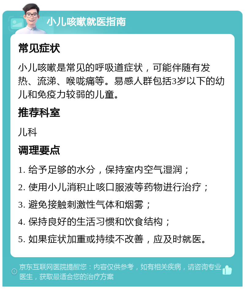 小儿咳嗽就医指南 常见症状 小儿咳嗽是常见的呼吸道症状，可能伴随有发热、流涕、喉咙痛等。易感人群包括3岁以下的幼儿和免疫力较弱的儿童。 推荐科室 儿科 调理要点 1. 给予足够的水分，保持室内空气湿润； 2. 使用小儿消积止咳口服液等药物进行治疗； 3. 避免接触刺激性气体和烟雾； 4. 保持良好的生活习惯和饮食结构； 5. 如果症状加重或持续不改善，应及时就医。