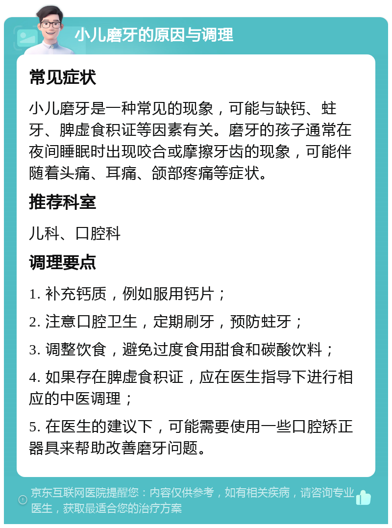 小儿磨牙的原因与调理 常见症状 小儿磨牙是一种常见的现象，可能与缺钙、蛀牙、脾虚食积证等因素有关。磨牙的孩子通常在夜间睡眠时出现咬合或摩擦牙齿的现象，可能伴随着头痛、耳痛、颌部疼痛等症状。 推荐科室 儿科、口腔科 调理要点 1. 补充钙质，例如服用钙片； 2. 注意口腔卫生，定期刷牙，预防蛀牙； 3. 调整饮食，避免过度食用甜食和碳酸饮料； 4. 如果存在脾虚食积证，应在医生指导下进行相应的中医调理； 5. 在医生的建议下，可能需要使用一些口腔矫正器具来帮助改善磨牙问题。