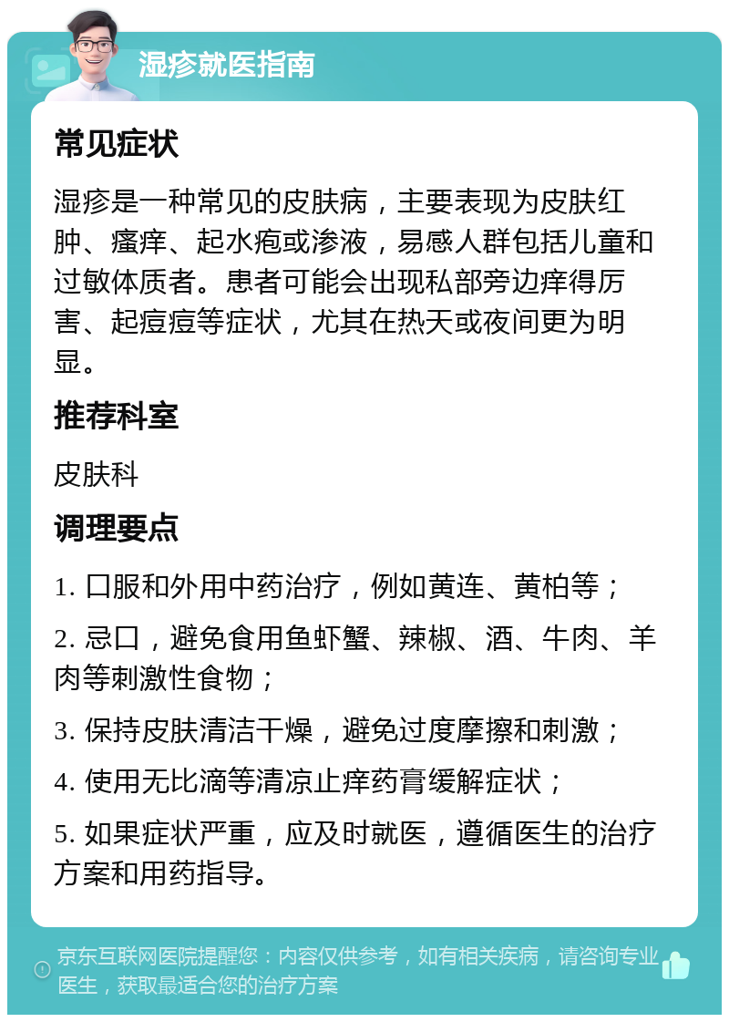 湿疹就医指南 常见症状 湿疹是一种常见的皮肤病，主要表现为皮肤红肿、瘙痒、起水疱或渗液，易感人群包括儿童和过敏体质者。患者可能会出现私部旁边痒得厉害、起痘痘等症状，尤其在热天或夜间更为明显。 推荐科室 皮肤科 调理要点 1. 口服和外用中药治疗，例如黄连、黄柏等； 2. 忌口，避免食用鱼虾蟹、辣椒、酒、牛肉、羊肉等刺激性食物； 3. 保持皮肤清洁干燥，避免过度摩擦和刺激； 4. 使用无比滴等清凉止痒药膏缓解症状； 5. 如果症状严重，应及时就医，遵循医生的治疗方案和用药指导。