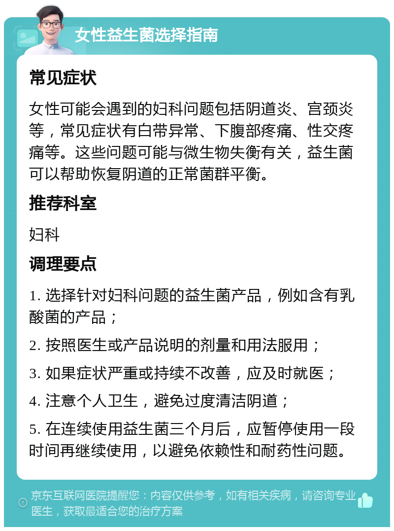 女性益生菌选择指南 常见症状 女性可能会遇到的妇科问题包括阴道炎、宫颈炎等，常见症状有白带异常、下腹部疼痛、性交疼痛等。这些问题可能与微生物失衡有关，益生菌可以帮助恢复阴道的正常菌群平衡。 推荐科室 妇科 调理要点 1. 选择针对妇科问题的益生菌产品，例如含有乳酸菌的产品； 2. 按照医生或产品说明的剂量和用法服用； 3. 如果症状严重或持续不改善，应及时就医； 4. 注意个人卫生，避免过度清洁阴道； 5. 在连续使用益生菌三个月后，应暂停使用一段时间再继续使用，以避免依赖性和耐药性问题。