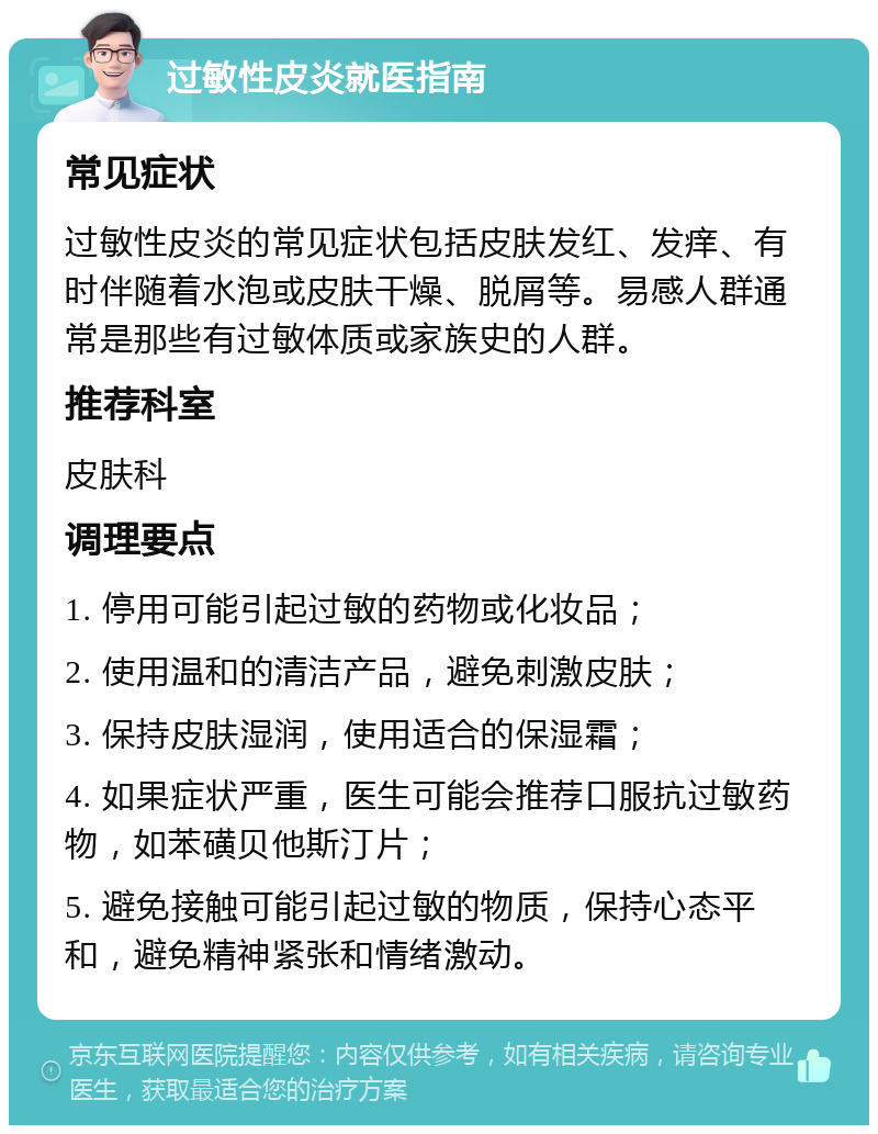 过敏性皮炎就医指南 常见症状 过敏性皮炎的常见症状包括皮肤发红、发痒、有时伴随着水泡或皮肤干燥、脱屑等。易感人群通常是那些有过敏体质或家族史的人群。 推荐科室 皮肤科 调理要点 1. 停用可能引起过敏的药物或化妆品； 2. 使用温和的清洁产品，避免刺激皮肤； 3. 保持皮肤湿润，使用适合的保湿霜； 4. 如果症状严重，医生可能会推荐口服抗过敏药物，如苯磺贝他斯汀片； 5. 避免接触可能引起过敏的物质，保持心态平和，避免精神紧张和情绪激动。