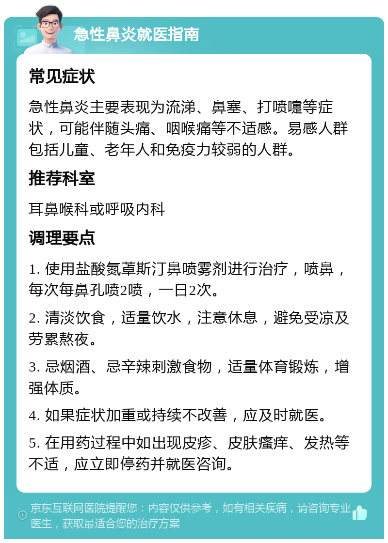 急性鼻炎就医指南 常见症状 急性鼻炎主要表现为流涕、鼻塞、打喷嚏等症状，可能伴随头痛、咽喉痛等不适感。易感人群包括儿童、老年人和免疫力较弱的人群。 推荐科室 耳鼻喉科或呼吸内科 调理要点 1. 使用盐酸氮䓬斯汀鼻喷雾剂进行治疗，喷鼻，每次每鼻孔喷2喷，一日2次。 2. 清淡饮食，适量饮水，注意休息，避免受凉及劳累熬夜。 3. 忌烟酒、忌辛辣刺激食物，适量体育锻炼，增强体质。 4. 如果症状加重或持续不改善，应及时就医。 5. 在用药过程中如出现皮疹、皮肤瘙痒、发热等不适，应立即停药并就医咨询。