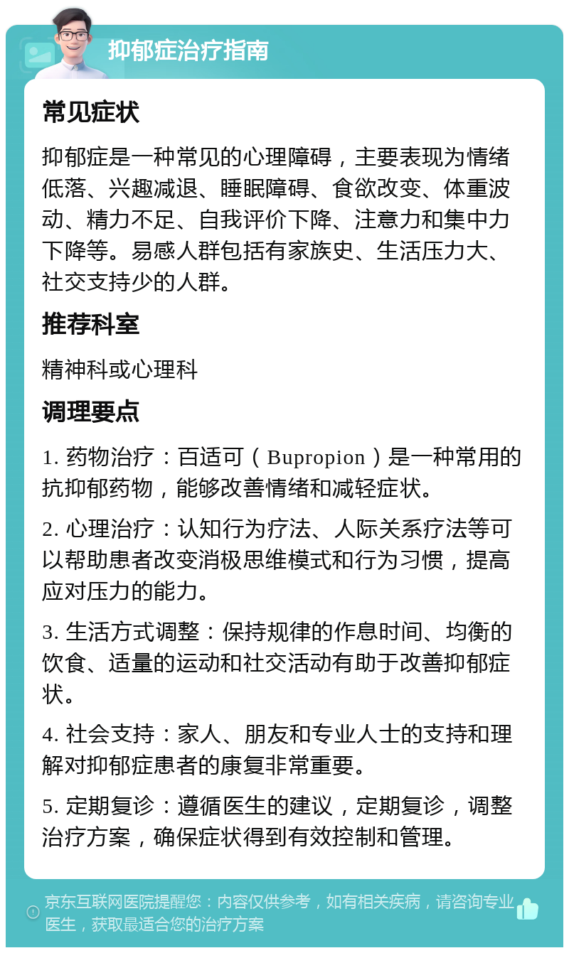 抑郁症治疗指南 常见症状 抑郁症是一种常见的心理障碍，主要表现为情绪低落、兴趣减退、睡眠障碍、食欲改变、体重波动、精力不足、自我评价下降、注意力和集中力下降等。易感人群包括有家族史、生活压力大、社交支持少的人群。 推荐科室 精神科或心理科 调理要点 1. 药物治疗：百适可（Bupropion）是一种常用的抗抑郁药物，能够改善情绪和减轻症状。 2. 心理治疗：认知行为疗法、人际关系疗法等可以帮助患者改变消极思维模式和行为习惯，提高应对压力的能力。 3. 生活方式调整：保持规律的作息时间、均衡的饮食、适量的运动和社交活动有助于改善抑郁症状。 4. 社会支持：家人、朋友和专业人士的支持和理解对抑郁症患者的康复非常重要。 5. 定期复诊：遵循医生的建议，定期复诊，调整治疗方案，确保症状得到有效控制和管理。