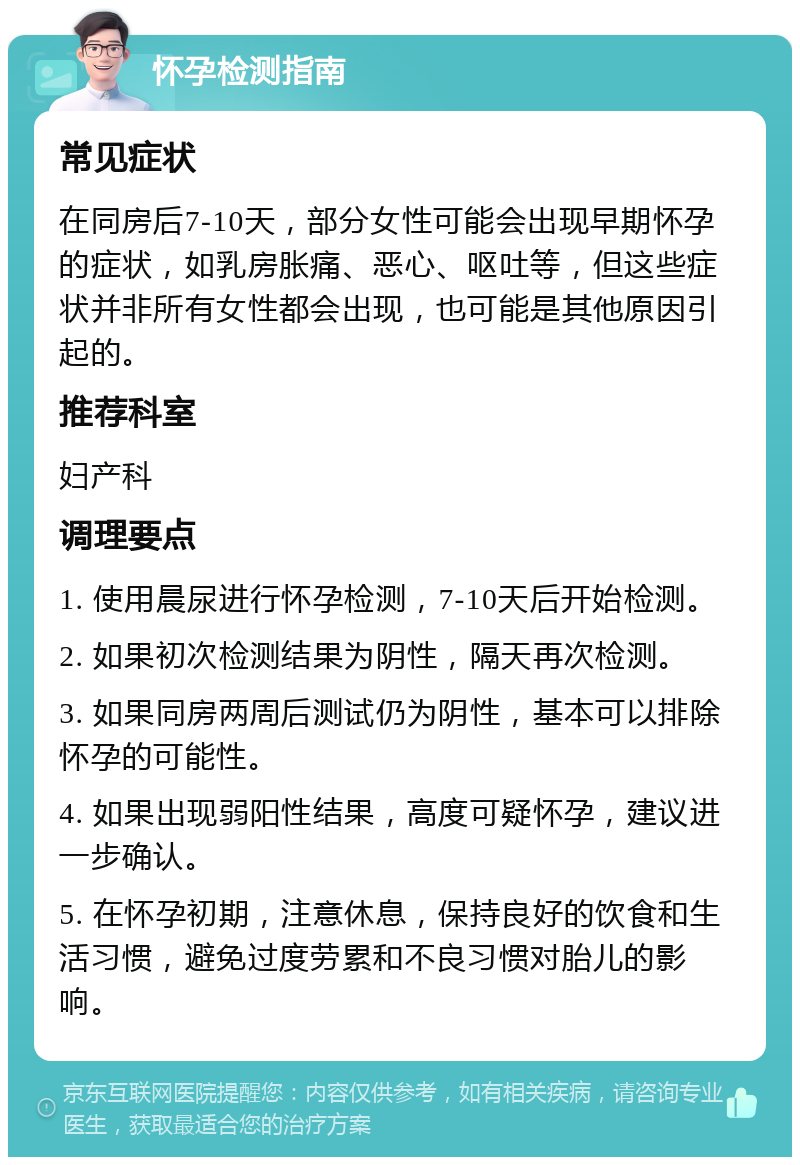 怀孕检测指南 常见症状 在同房后7-10天，部分女性可能会出现早期怀孕的症状，如乳房胀痛、恶心、呕吐等，但这些症状并非所有女性都会出现，也可能是其他原因引起的。 推荐科室 妇产科 调理要点 1. 使用晨尿进行怀孕检测，7-10天后开始检测。 2. 如果初次检测结果为阴性，隔天再次检测。 3. 如果同房两周后测试仍为阴性，基本可以排除怀孕的可能性。 4. 如果出现弱阳性结果，高度可疑怀孕，建议进一步确认。 5. 在怀孕初期，注意休息，保持良好的饮食和生活习惯，避免过度劳累和不良习惯对胎儿的影响。