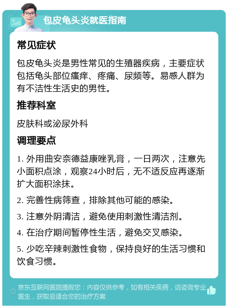 包皮龟头炎就医指南 常见症状 包皮龟头炎是男性常见的生殖器疾病，主要症状包括龟头部位瘙痒、疼痛、尿频等。易感人群为有不洁性生活史的男性。 推荐科室 皮肤科或泌尿外科 调理要点 1. 外用曲安奈德益康唑乳膏，一日两次，注意先小面积点涂，观察24小时后，无不适反应再逐渐扩大面积涂抹。 2. 完善性病筛查，排除其他可能的感染。 3. 注意外阴清洁，避免使用刺激性清洁剂。 4. 在治疗期间暂停性生活，避免交叉感染。 5. 少吃辛辣刺激性食物，保持良好的生活习惯和饮食习惯。