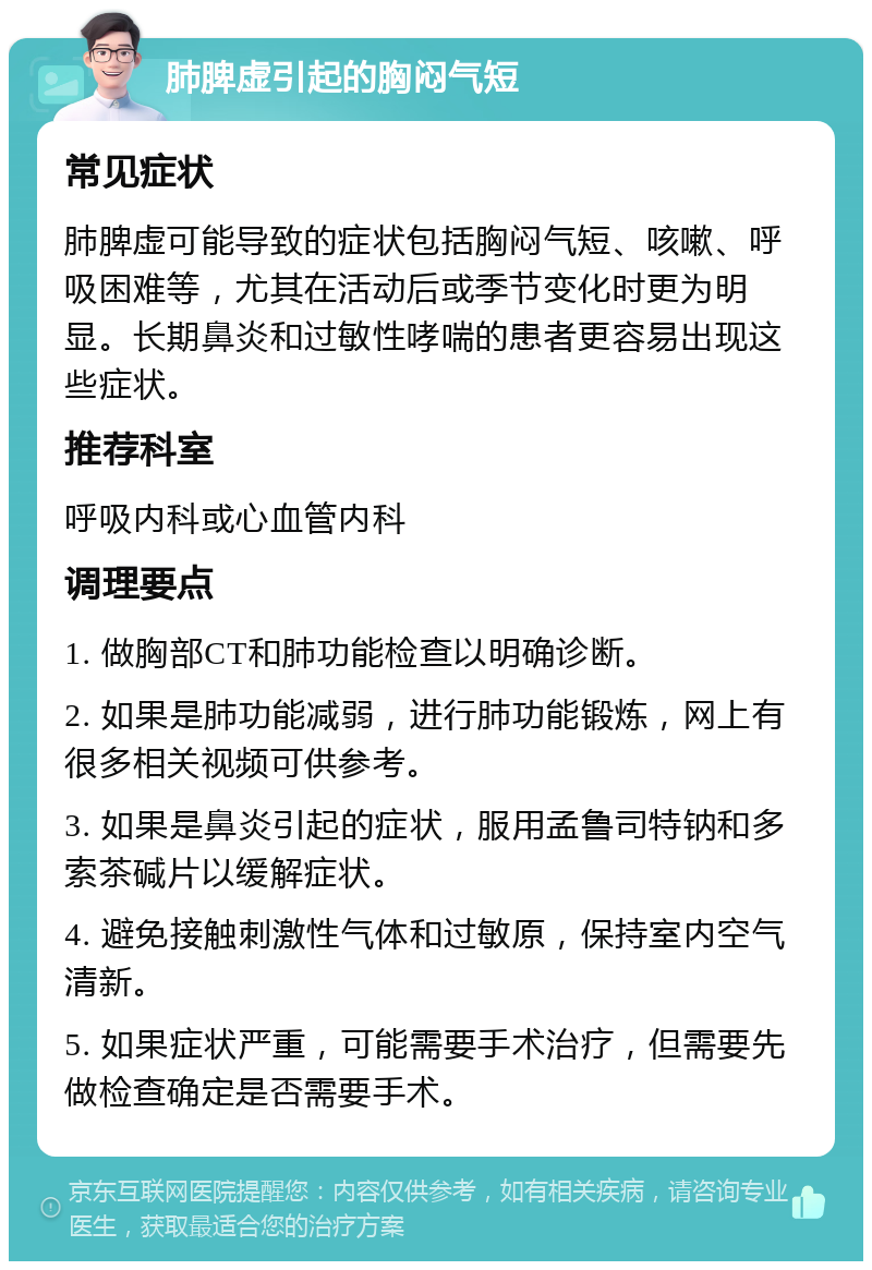 肺脾虚引起的胸闷气短 常见症状 肺脾虚可能导致的症状包括胸闷气短、咳嗽、呼吸困难等，尤其在活动后或季节变化时更为明显。长期鼻炎和过敏性哮喘的患者更容易出现这些症状。 推荐科室 呼吸内科或心血管内科 调理要点 1. 做胸部CT和肺功能检查以明确诊断。 2. 如果是肺功能减弱，进行肺功能锻炼，网上有很多相关视频可供参考。 3. 如果是鼻炎引起的症状，服用孟鲁司特钠和多索茶碱片以缓解症状。 4. 避免接触刺激性气体和过敏原，保持室内空气清新。 5. 如果症状严重，可能需要手术治疗，但需要先做检查确定是否需要手术。