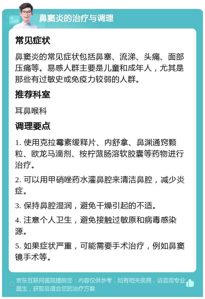 鼻窦炎的治疗与调理 常见症状 鼻窦炎的常见症状包括鼻塞、流涕、头痛、面部压痛等。易感人群主要是儿童和成年人，尤其是那些有过敏史或免疫力较弱的人群。 推荐科室 耳鼻喉科 调理要点 1. 使用克拉霉素缓释片、内舒拿、鼻渊通窍颗粒、欧龙马滴剂、桉柠蒎肠溶软胶囊等药物进行治疗。 2. 可以用甲硝唑药水灌鼻腔来清洁鼻腔，减少炎症。 3. 保持鼻腔湿润，避免干燥引起的不适。 4. 注意个人卫生，避免接触过敏原和病毒感染源。 5. 如果症状严重，可能需要手术治疗，例如鼻窦镜手术等。