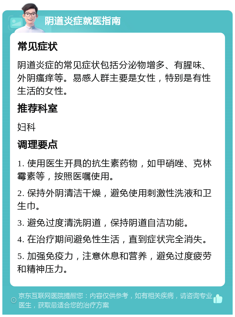 阴道炎症就医指南 常见症状 阴道炎症的常见症状包括分泌物增多、有腥味、外阴瘙痒等。易感人群主要是女性，特别是有性生活的女性。 推荐科室 妇科 调理要点 1. 使用医生开具的抗生素药物，如甲硝唑、克林霉素等，按照医嘱使用。 2. 保持外阴清洁干燥，避免使用刺激性洗液和卫生巾。 3. 避免过度清洗阴道，保持阴道自洁功能。 4. 在治疗期间避免性生活，直到症状完全消失。 5. 加强免疫力，注意休息和营养，避免过度疲劳和精神压力。