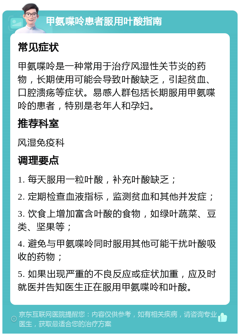 甲氨喋呤患者服用叶酸指南 常见症状 甲氨喋呤是一种常用于治疗风湿性关节炎的药物，长期使用可能会导致叶酸缺乏，引起贫血、口腔溃疡等症状。易感人群包括长期服用甲氨喋呤的患者，特别是老年人和孕妇。 推荐科室 风湿免疫科 调理要点 1. 每天服用一粒叶酸，补充叶酸缺乏； 2. 定期检查血液指标，监测贫血和其他并发症； 3. 饮食上增加富含叶酸的食物，如绿叶蔬菜、豆类、坚果等； 4. 避免与甲氨喋呤同时服用其他可能干扰叶酸吸收的药物； 5. 如果出现严重的不良反应或症状加重，应及时就医并告知医生正在服用甲氨喋呤和叶酸。