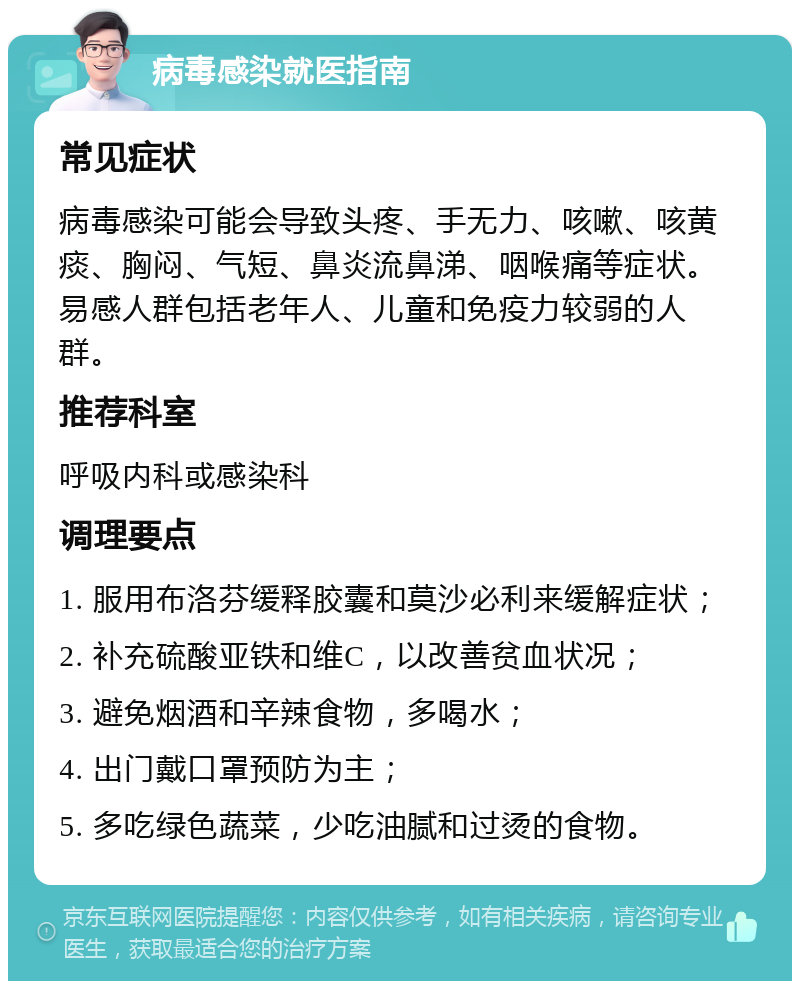 病毒感染就医指南 常见症状 病毒感染可能会导致头疼、手无力、咳嗽、咳黄痰、胸闷、气短、鼻炎流鼻涕、咽喉痛等症状。易感人群包括老年人、儿童和免疫力较弱的人群。 推荐科室 呼吸内科或感染科 调理要点 1. 服用布洛芬缓释胶囊和莫沙必利来缓解症状； 2. 补充硫酸亚铁和维C，以改善贫血状况； 3. 避免烟酒和辛辣食物，多喝水； 4. 出门戴口罩预防为主； 5. 多吃绿色蔬菜，少吃油腻和过烫的食物。