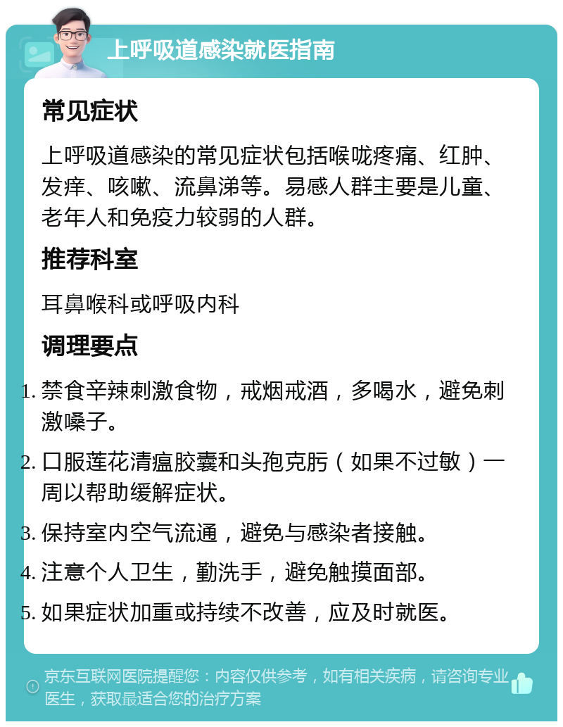 上呼吸道感染就医指南 常见症状 上呼吸道感染的常见症状包括喉咙疼痛、红肿、发痒、咳嗽、流鼻涕等。易感人群主要是儿童、老年人和免疫力较弱的人群。 推荐科室 耳鼻喉科或呼吸内科 调理要点 禁食辛辣刺激食物，戒烟戒酒，多喝水，避免刺激嗓子。 口服莲花清瘟胶囊和头孢克肟（如果不过敏）一周以帮助缓解症状。 保持室内空气流通，避免与感染者接触。 注意个人卫生，勤洗手，避免触摸面部。 如果症状加重或持续不改善，应及时就医。