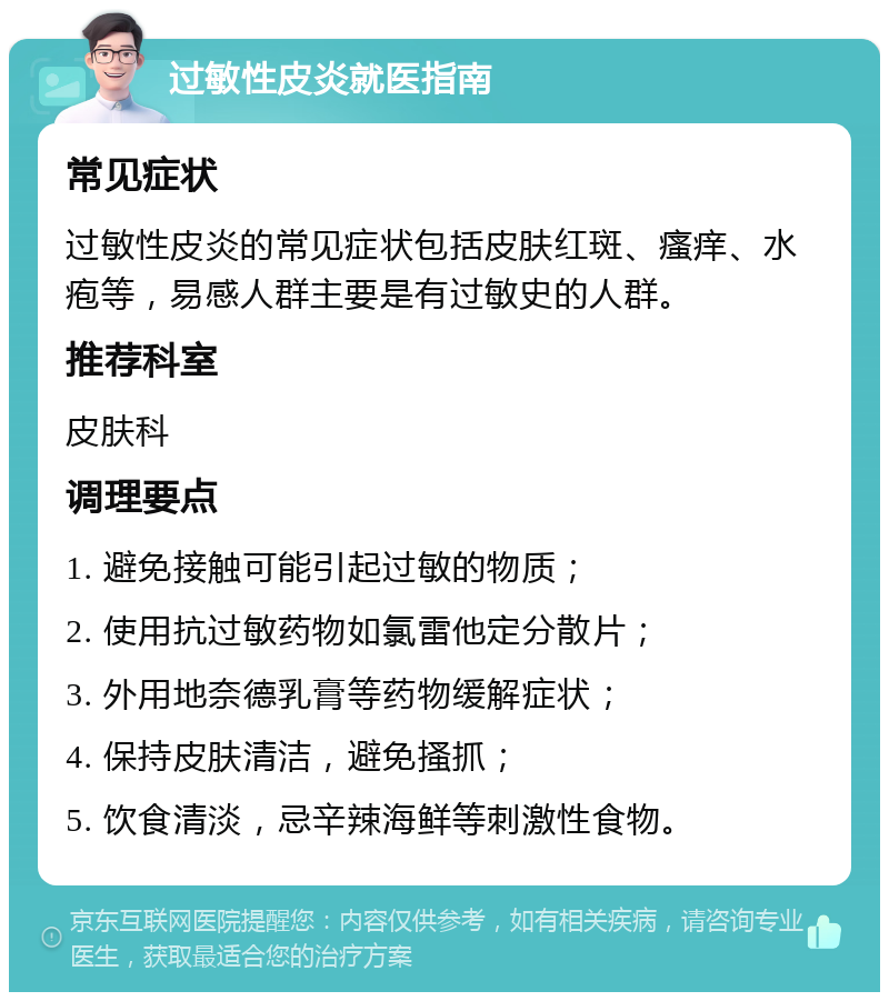 过敏性皮炎就医指南 常见症状 过敏性皮炎的常见症状包括皮肤红斑、瘙痒、水疱等，易感人群主要是有过敏史的人群。 推荐科室 皮肤科 调理要点 1. 避免接触可能引起过敏的物质； 2. 使用抗过敏药物如氯雷他定分散片； 3. 外用地奈德乳膏等药物缓解症状； 4. 保持皮肤清洁，避免搔抓； 5. 饮食清淡，忌辛辣海鲜等刺激性食物。