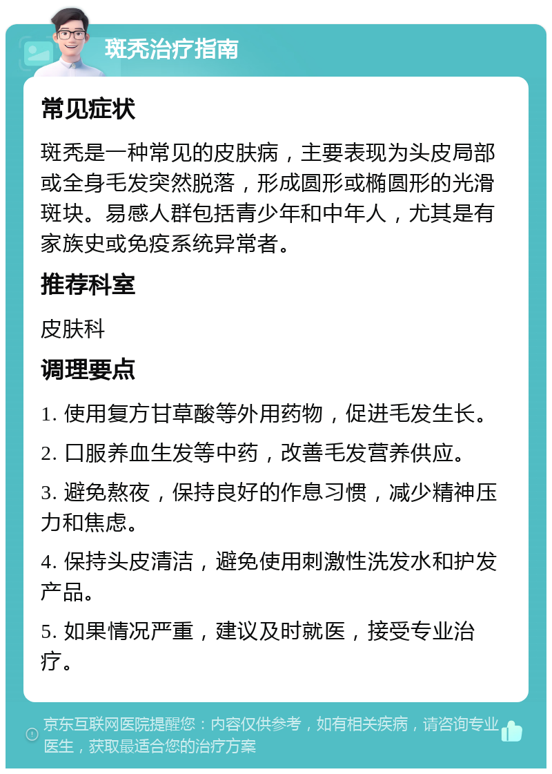 斑秃治疗指南 常见症状 斑秃是一种常见的皮肤病，主要表现为头皮局部或全身毛发突然脱落，形成圆形或椭圆形的光滑斑块。易感人群包括青少年和中年人，尤其是有家族史或免疫系统异常者。 推荐科室 皮肤科 调理要点 1. 使用复方甘草酸等外用药物，促进毛发生长。 2. 口服养血生发等中药，改善毛发营养供应。 3. 避免熬夜，保持良好的作息习惯，减少精神压力和焦虑。 4. 保持头皮清洁，避免使用刺激性洗发水和护发产品。 5. 如果情况严重，建议及时就医，接受专业治疗。