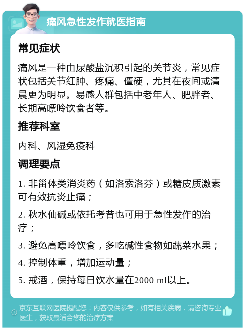 痛风急性发作就医指南 常见症状 痛风是一种由尿酸盐沉积引起的关节炎，常见症状包括关节红肿、疼痛、僵硬，尤其在夜间或清晨更为明显。易感人群包括中老年人、肥胖者、长期高嘌呤饮食者等。 推荐科室 内科、风湿免疫科 调理要点 1. 非甾体类消炎药（如洛索洛芬）或糖皮质激素可有效抗炎止痛； 2. 秋水仙碱或依托考昔也可用于急性发作的治疗； 3. 避免高嘌呤饮食，多吃碱性食物如蔬菜水果； 4. 控制体重，增加运动量； 5. 戒酒，保持每日饮水量在2000 ml以上。