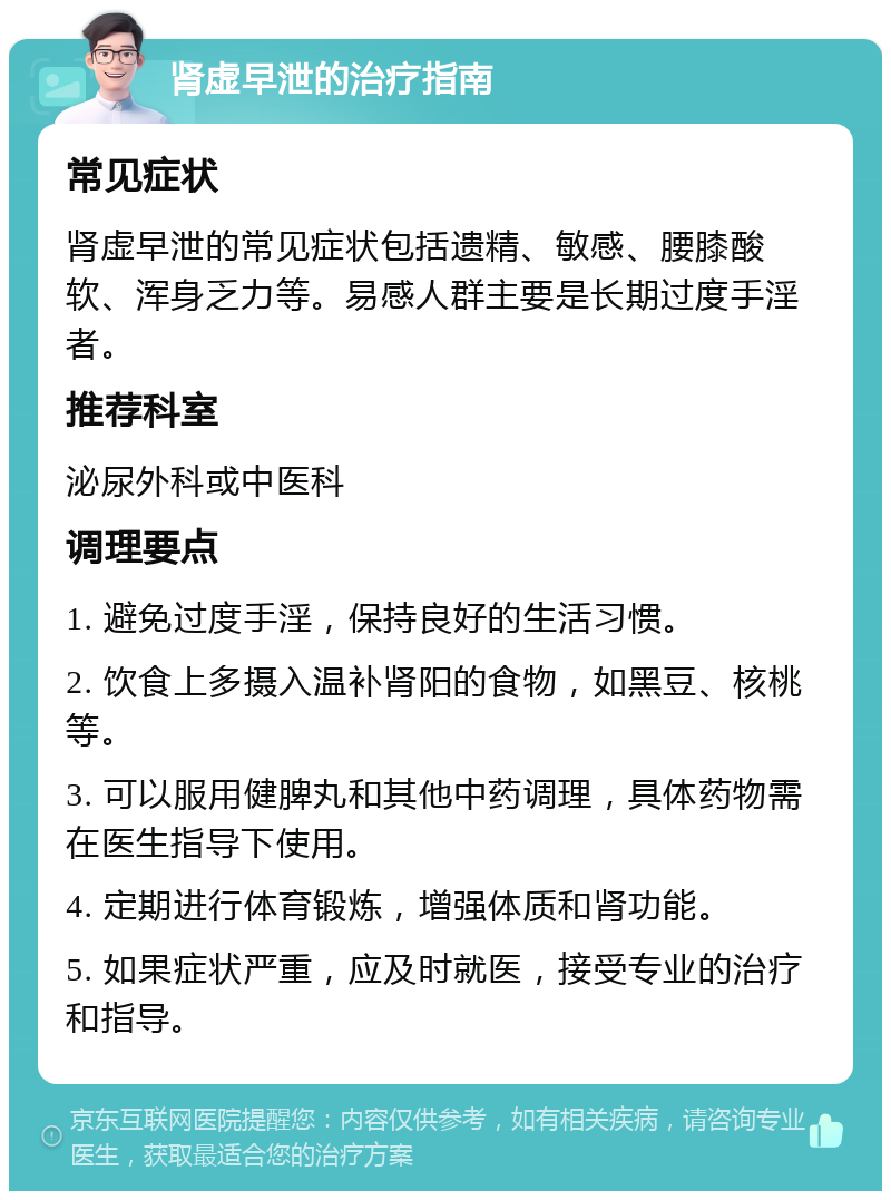 肾虚早泄的治疗指南 常见症状 肾虚早泄的常见症状包括遗精、敏感、腰膝酸软、浑身乏力等。易感人群主要是长期过度手淫者。 推荐科室 泌尿外科或中医科 调理要点 1. 避免过度手淫，保持良好的生活习惯。 2. 饮食上多摄入温补肾阳的食物，如黑豆、核桃等。 3. 可以服用健脾丸和其他中药调理，具体药物需在医生指导下使用。 4. 定期进行体育锻炼，增强体质和肾功能。 5. 如果症状严重，应及时就医，接受专业的治疗和指导。