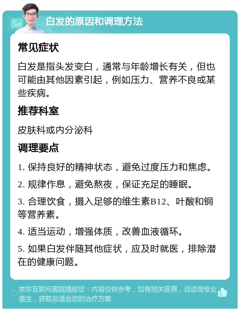 白发的原因和调理方法 常见症状 白发是指头发变白，通常与年龄增长有关，但也可能由其他因素引起，例如压力、营养不良或某些疾病。 推荐科室 皮肤科或内分泌科 调理要点 1. 保持良好的精神状态，避免过度压力和焦虑。 2. 规律作息，避免熬夜，保证充足的睡眠。 3. 合理饮食，摄入足够的维生素B12、叶酸和铜等营养素。 4. 适当运动，增强体质，改善血液循环。 5. 如果白发伴随其他症状，应及时就医，排除潜在的健康问题。