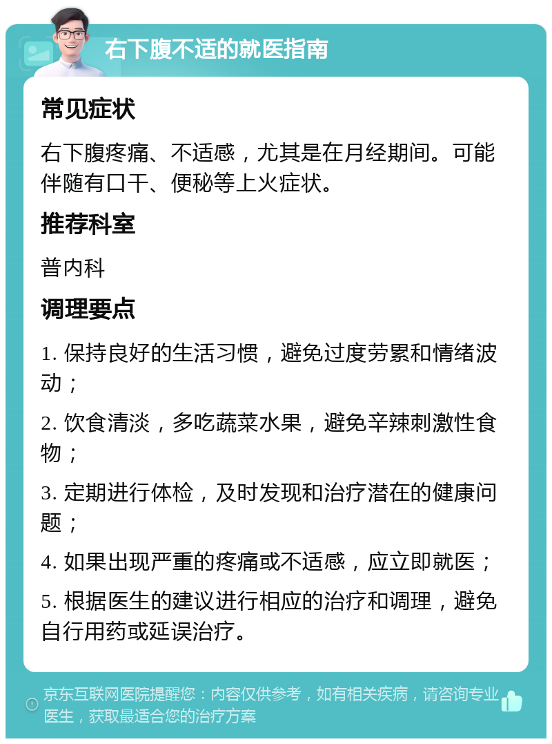 右下腹不适的就医指南 常见症状 右下腹疼痛、不适感，尤其是在月经期间。可能伴随有口干、便秘等上火症状。 推荐科室 普内科 调理要点 1. 保持良好的生活习惯，避免过度劳累和情绪波动； 2. 饮食清淡，多吃蔬菜水果，避免辛辣刺激性食物； 3. 定期进行体检，及时发现和治疗潜在的健康问题； 4. 如果出现严重的疼痛或不适感，应立即就医； 5. 根据医生的建议进行相应的治疗和调理，避免自行用药或延误治疗。