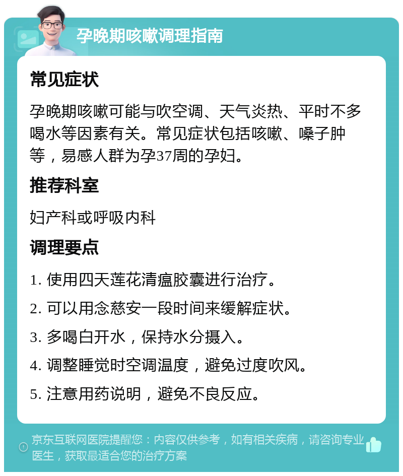 孕晚期咳嗽调理指南 常见症状 孕晚期咳嗽可能与吹空调、天气炎热、平时不多喝水等因素有关。常见症状包括咳嗽、嗓子肿等，易感人群为孕37周的孕妇。 推荐科室 妇产科或呼吸内科 调理要点 1. 使用四天莲花清瘟胶囊进行治疗。 2. 可以用念慈安一段时间来缓解症状。 3. 多喝白开水，保持水分摄入。 4. 调整睡觉时空调温度，避免过度吹风。 5. 注意用药说明，避免不良反应。