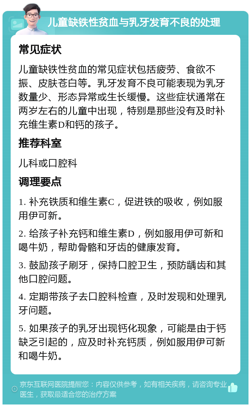 儿童缺铁性贫血与乳牙发育不良的处理 常见症状 儿童缺铁性贫血的常见症状包括疲劳、食欲不振、皮肤苍白等。乳牙发育不良可能表现为乳牙数量少、形态异常或生长缓慢。这些症状通常在两岁左右的儿童中出现，特别是那些没有及时补充维生素D和钙的孩子。 推荐科室 儿科或口腔科 调理要点 1. 补充铁质和维生素C，促进铁的吸收，例如服用伊可新。 2. 给孩子补充钙和维生素D，例如服用伊可新和喝牛奶，帮助骨骼和牙齿的健康发育。 3. 鼓励孩子刷牙，保持口腔卫生，预防龋齿和其他口腔问题。 4. 定期带孩子去口腔科检查，及时发现和处理乳牙问题。 5. 如果孩子的乳牙出现钙化现象，可能是由于钙缺乏引起的，应及时补充钙质，例如服用伊可新和喝牛奶。