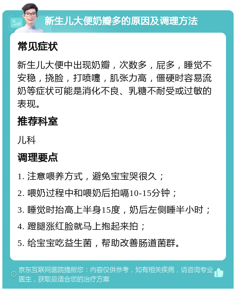 新生儿大便奶瓣多的原因及调理方法 常见症状 新生儿大便中出现奶瓣，次数多，屁多，睡觉不安稳，挠脸，打喷嚏，肌张力高，僵硬时容易流奶等症状可能是消化不良、乳糖不耐受或过敏的表现。 推荐科室 儿科 调理要点 1. 注意喂养方式，避免宝宝哭很久； 2. 喂奶过程中和喂奶后拍嗝10-15分钟； 3. 睡觉时抬高上半身15度，奶后左侧睡半小时； 4. 蹬腿涨红脸就马上抱起来拍； 5. 给宝宝吃益生菌，帮助改善肠道菌群。