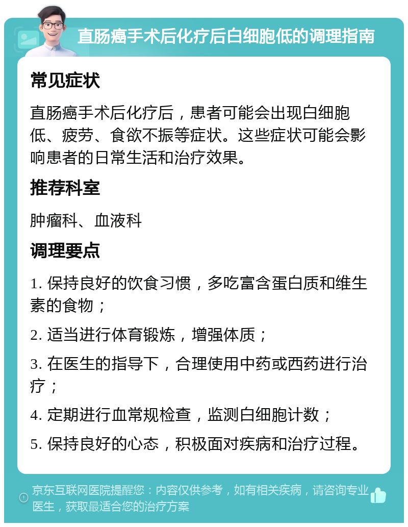 直肠癌手术后化疗后白细胞低的调理指南 常见症状 直肠癌手术后化疗后，患者可能会出现白细胞低、疲劳、食欲不振等症状。这些症状可能会影响患者的日常生活和治疗效果。 推荐科室 肿瘤科、血液科 调理要点 1. 保持良好的饮食习惯，多吃富含蛋白质和维生素的食物； 2. 适当进行体育锻炼，增强体质； 3. 在医生的指导下，合理使用中药或西药进行治疗； 4. 定期进行血常规检查，监测白细胞计数； 5. 保持良好的心态，积极面对疾病和治疗过程。