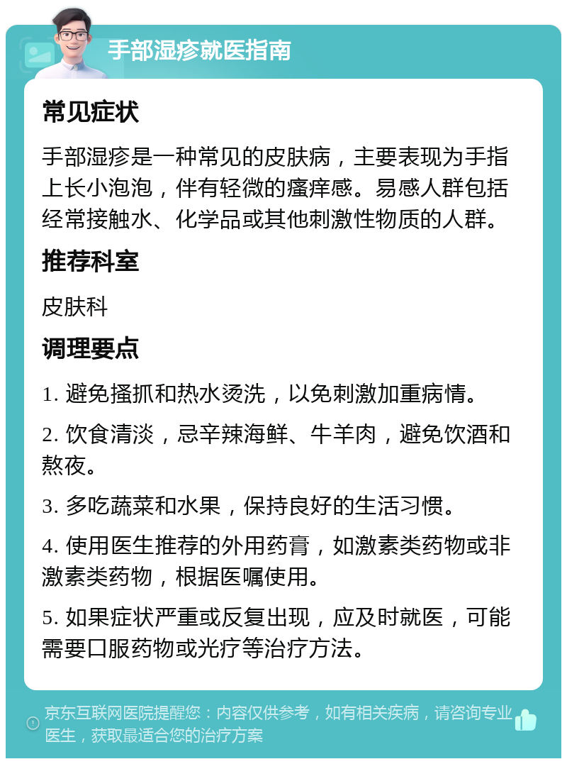 手部湿疹就医指南 常见症状 手部湿疹是一种常见的皮肤病，主要表现为手指上长小泡泡，伴有轻微的瘙痒感。易感人群包括经常接触水、化学品或其他刺激性物质的人群。 推荐科室 皮肤科 调理要点 1. 避免搔抓和热水烫洗，以免刺激加重病情。 2. 饮食清淡，忌辛辣海鲜、牛羊肉，避免饮酒和熬夜。 3. 多吃蔬菜和水果，保持良好的生活习惯。 4. 使用医生推荐的外用药膏，如激素类药物或非激素类药物，根据医嘱使用。 5. 如果症状严重或反复出现，应及时就医，可能需要口服药物或光疗等治疗方法。