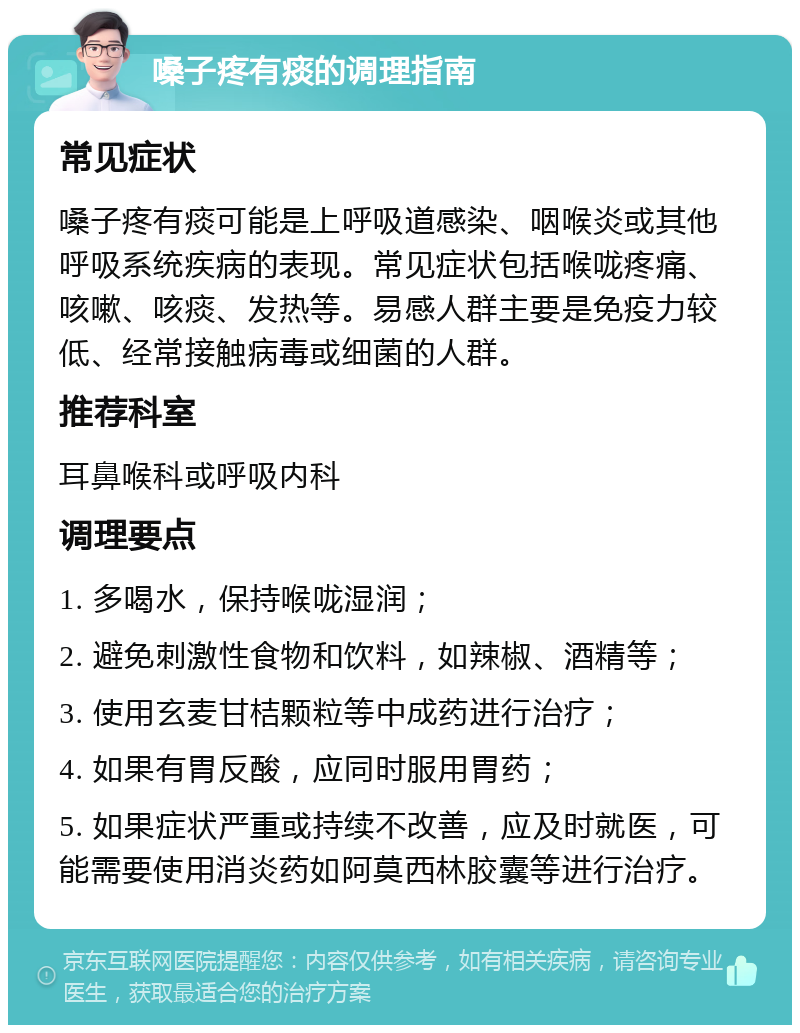 嗓子疼有痰的调理指南 常见症状 嗓子疼有痰可能是上呼吸道感染、咽喉炎或其他呼吸系统疾病的表现。常见症状包括喉咙疼痛、咳嗽、咳痰、发热等。易感人群主要是免疫力较低、经常接触病毒或细菌的人群。 推荐科室 耳鼻喉科或呼吸内科 调理要点 1. 多喝水，保持喉咙湿润； 2. 避免刺激性食物和饮料，如辣椒、酒精等； 3. 使用玄麦甘桔颗粒等中成药进行治疗； 4. 如果有胃反酸，应同时服用胃药； 5. 如果症状严重或持续不改善，应及时就医，可能需要使用消炎药如阿莫西林胶囊等进行治疗。