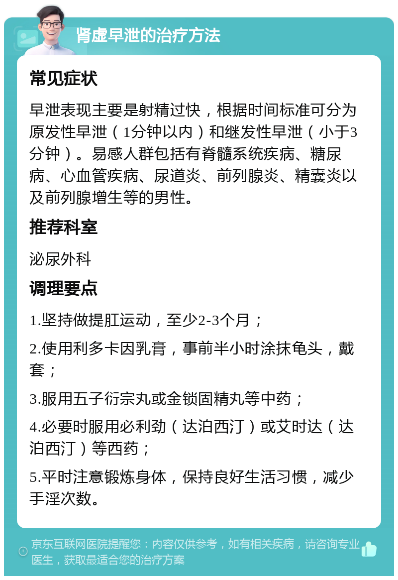 肾虚早泄的治疗方法 常见症状 早泄表现主要是射精过快，根据时间标准可分为原发性早泄（1分钟以内）和继发性早泄（小于3分钟）。易感人群包括有脊髓系统疾病、糖尿病、心血管疾病、尿道炎、前列腺炎、精囊炎以及前列腺增生等的男性。 推荐科室 泌尿外科 调理要点 1.坚持做提肛运动，至少2-3个月； 2.使用利多卡因乳膏，事前半小时涂抹龟头，戴套； 3.服用五子衍宗丸或金锁固精丸等中药； 4.必要时服用必利劲（达泊西汀）或艾时达（达泊西汀）等西药； 5.平时注意锻炼身体，保持良好生活习惯，减少手淫次数。