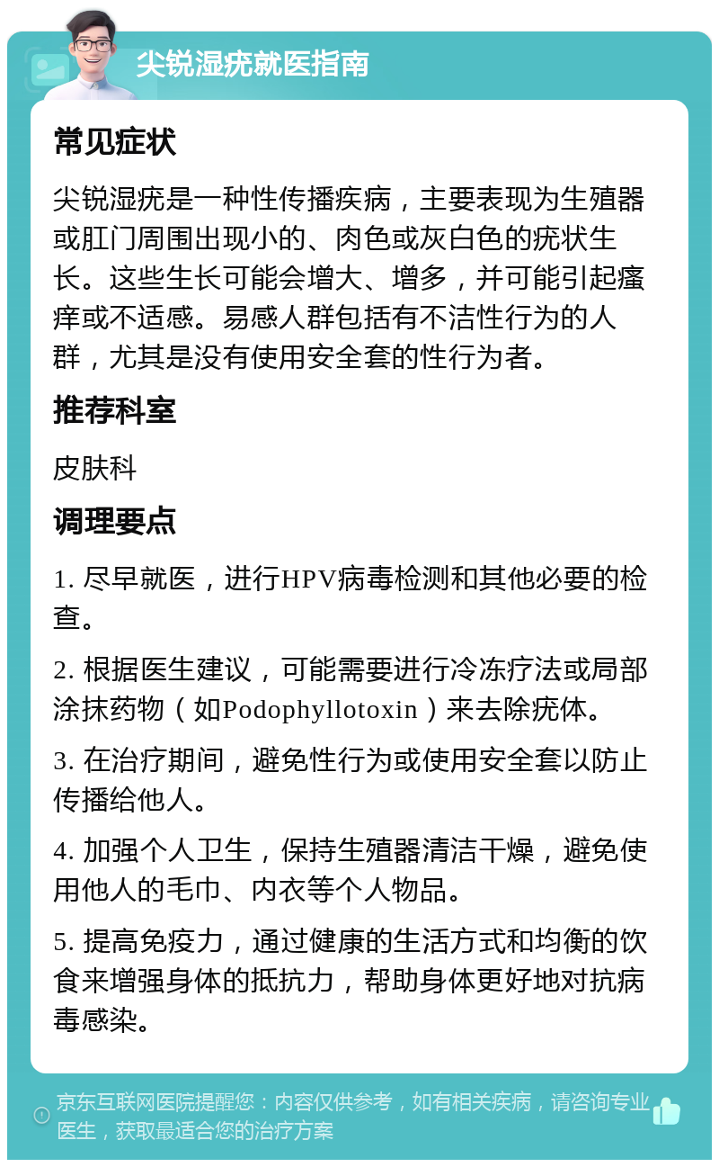 尖锐湿疣就医指南 常见症状 尖锐湿疣是一种性传播疾病，主要表现为生殖器或肛门周围出现小的、肉色或灰白色的疣状生长。这些生长可能会增大、增多，并可能引起瘙痒或不适感。易感人群包括有不洁性行为的人群，尤其是没有使用安全套的性行为者。 推荐科室 皮肤科 调理要点 1. 尽早就医，进行HPV病毒检测和其他必要的检查。 2. 根据医生建议，可能需要进行冷冻疗法或局部涂抹药物（如Podophyllotoxin）来去除疣体。 3. 在治疗期间，避免性行为或使用安全套以防止传播给他人。 4. 加强个人卫生，保持生殖器清洁干燥，避免使用他人的毛巾、内衣等个人物品。 5. 提高免疫力，通过健康的生活方式和均衡的饮食来增强身体的抵抗力，帮助身体更好地对抗病毒感染。