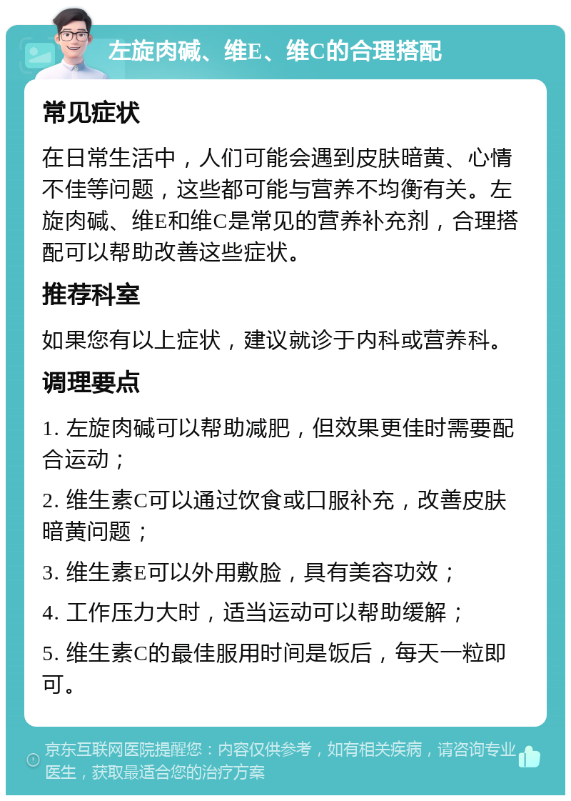 左旋肉碱、维E、维C的合理搭配 常见症状 在日常生活中，人们可能会遇到皮肤暗黄、心情不佳等问题，这些都可能与营养不均衡有关。左旋肉碱、维E和维C是常见的营养补充剂，合理搭配可以帮助改善这些症状。 推荐科室 如果您有以上症状，建议就诊于内科或营养科。 调理要点 1. 左旋肉碱可以帮助减肥，但效果更佳时需要配合运动； 2. 维生素C可以通过饮食或口服补充，改善皮肤暗黄问题； 3. 维生素E可以外用敷脸，具有美容功效； 4. 工作压力大时，适当运动可以帮助缓解； 5. 维生素C的最佳服用时间是饭后，每天一粒即可。