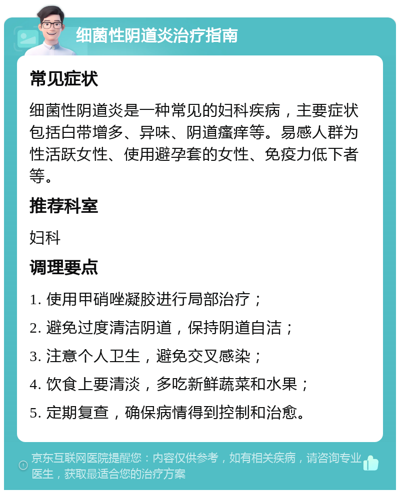 细菌性阴道炎治疗指南 常见症状 细菌性阴道炎是一种常见的妇科疾病，主要症状包括白带增多、异味、阴道瘙痒等。易感人群为性活跃女性、使用避孕套的女性、免疫力低下者等。 推荐科室 妇科 调理要点 1. 使用甲硝唑凝胶进行局部治疗； 2. 避免过度清洁阴道，保持阴道自洁； 3. 注意个人卫生，避免交叉感染； 4. 饮食上要清淡，多吃新鲜蔬菜和水果； 5. 定期复查，确保病情得到控制和治愈。