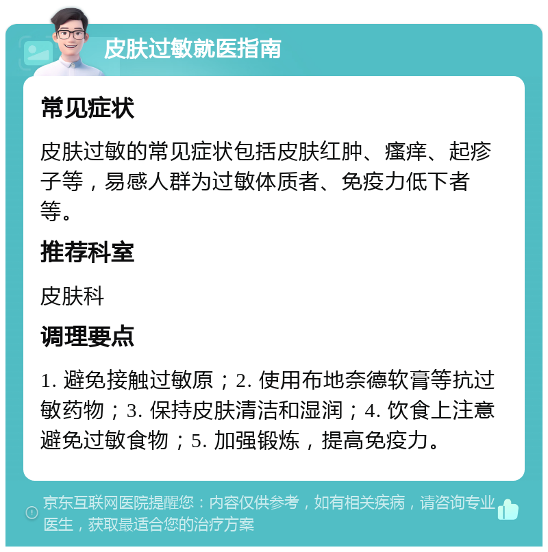 皮肤过敏就医指南 常见症状 皮肤过敏的常见症状包括皮肤红肿、瘙痒、起疹子等，易感人群为过敏体质者、免疫力低下者等。 推荐科室 皮肤科 调理要点 1. 避免接触过敏原；2. 使用布地奈德软膏等抗过敏药物；3. 保持皮肤清洁和湿润；4. 饮食上注意避免过敏食物；5. 加强锻炼，提高免疫力。