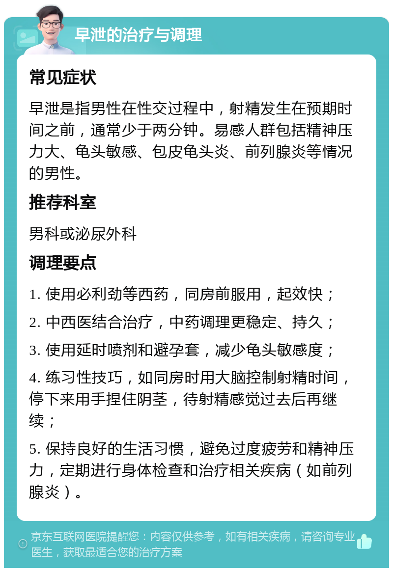 早泄的治疗与调理 常见症状 早泄是指男性在性交过程中，射精发生在预期时间之前，通常少于两分钟。易感人群包括精神压力大、龟头敏感、包皮龟头炎、前列腺炎等情况的男性。 推荐科室 男科或泌尿外科 调理要点 1. 使用必利劲等西药，同房前服用，起效快； 2. 中西医结合治疗，中药调理更稳定、持久； 3. 使用延时喷剂和避孕套，减少龟头敏感度； 4. 练习性技巧，如同房时用大脑控制射精时间，停下来用手捏住阴茎，待射精感觉过去后再继续； 5. 保持良好的生活习惯，避免过度疲劳和精神压力，定期进行身体检查和治疗相关疾病（如前列腺炎）。