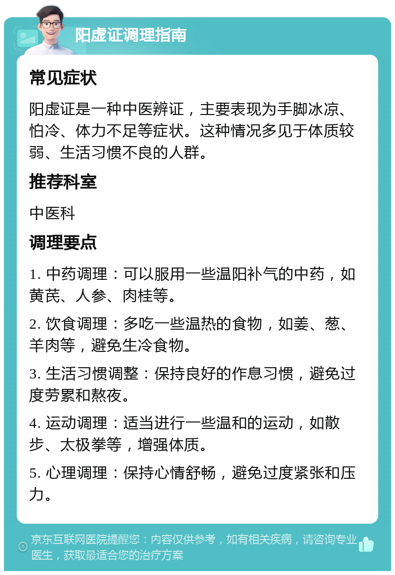 阳虚证调理指南 常见症状 阳虚证是一种中医辨证，主要表现为手脚冰凉、怕冷、体力不足等症状。这种情况多见于体质较弱、生活习惯不良的人群。 推荐科室 中医科 调理要点 1. 中药调理：可以服用一些温阳补气的中药，如黄芪、人参、肉桂等。 2. 饮食调理：多吃一些温热的食物，如姜、葱、羊肉等，避免生冷食物。 3. 生活习惯调整：保持良好的作息习惯，避免过度劳累和熬夜。 4. 运动调理：适当进行一些温和的运动，如散步、太极拳等，增强体质。 5. 心理调理：保持心情舒畅，避免过度紧张和压力。