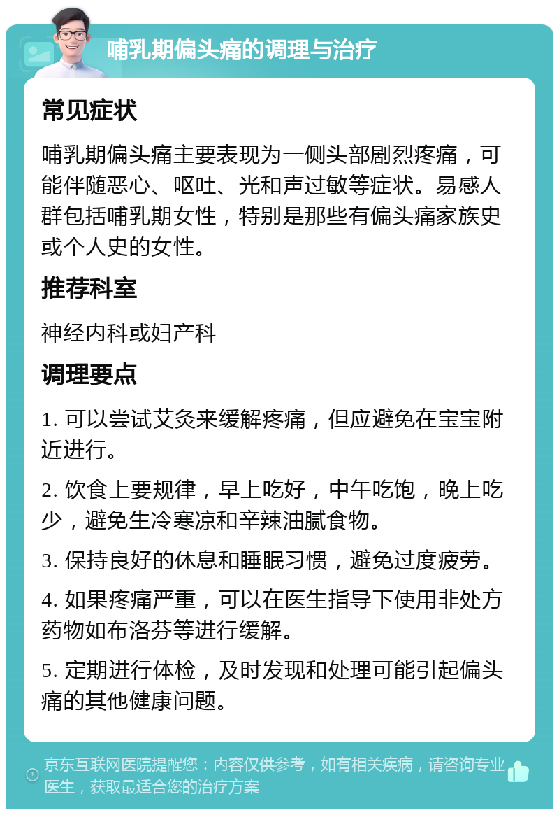 哺乳期偏头痛的调理与治疗 常见症状 哺乳期偏头痛主要表现为一侧头部剧烈疼痛，可能伴随恶心、呕吐、光和声过敏等症状。易感人群包括哺乳期女性，特别是那些有偏头痛家族史或个人史的女性。 推荐科室 神经内科或妇产科 调理要点 1. 可以尝试艾灸来缓解疼痛，但应避免在宝宝附近进行。 2. 饮食上要规律，早上吃好，中午吃饱，晚上吃少，避免生冷寒凉和辛辣油腻食物。 3. 保持良好的休息和睡眠习惯，避免过度疲劳。 4. 如果疼痛严重，可以在医生指导下使用非处方药物如布洛芬等进行缓解。 5. 定期进行体检，及时发现和处理可能引起偏头痛的其他健康问题。