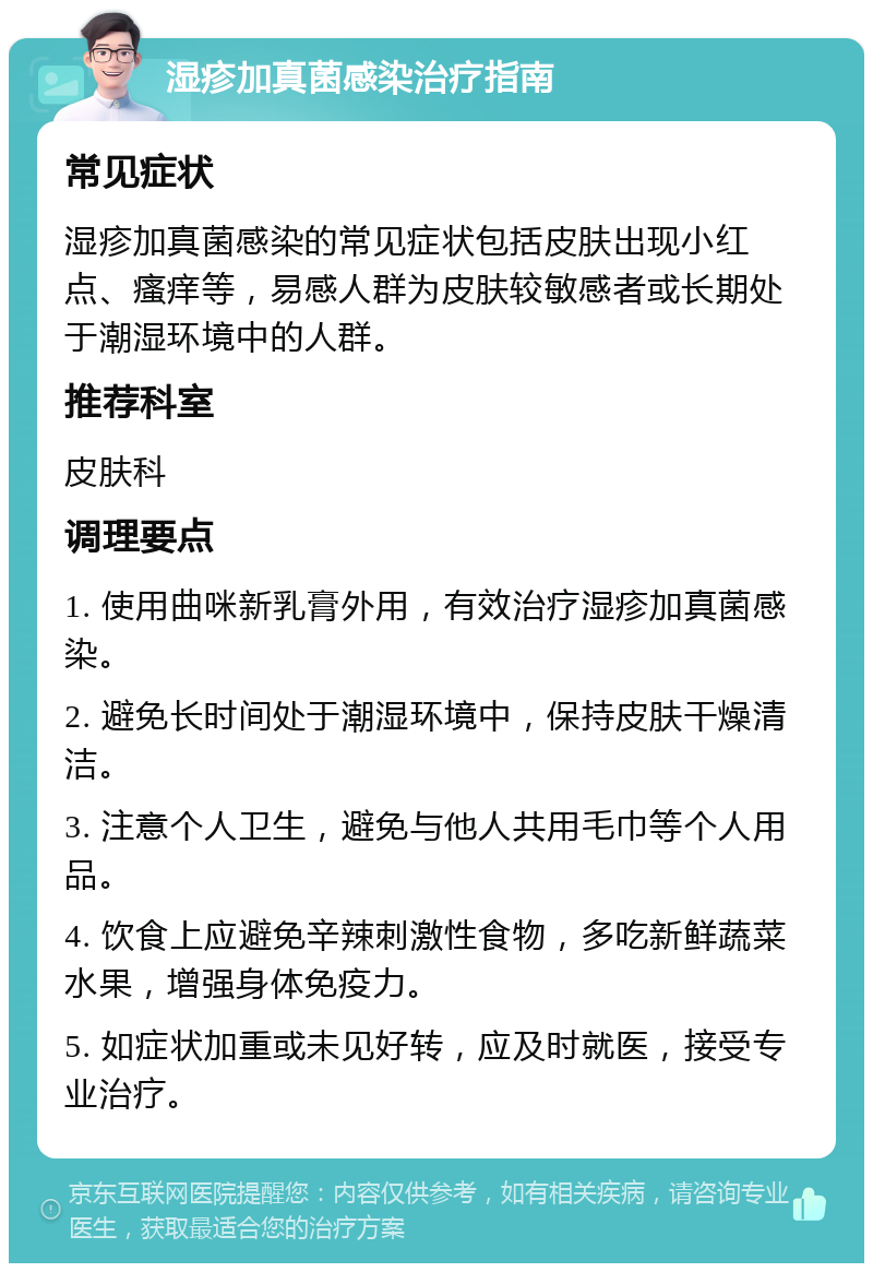 湿疹加真菌感染治疗指南 常见症状 湿疹加真菌感染的常见症状包括皮肤出现小红点、瘙痒等，易感人群为皮肤较敏感者或长期处于潮湿环境中的人群。 推荐科室 皮肤科 调理要点 1. 使用曲咪新乳膏外用，有效治疗湿疹加真菌感染。 2. 避免长时间处于潮湿环境中，保持皮肤干燥清洁。 3. 注意个人卫生，避免与他人共用毛巾等个人用品。 4. 饮食上应避免辛辣刺激性食物，多吃新鲜蔬菜水果，增强身体免疫力。 5. 如症状加重或未见好转，应及时就医，接受专业治疗。