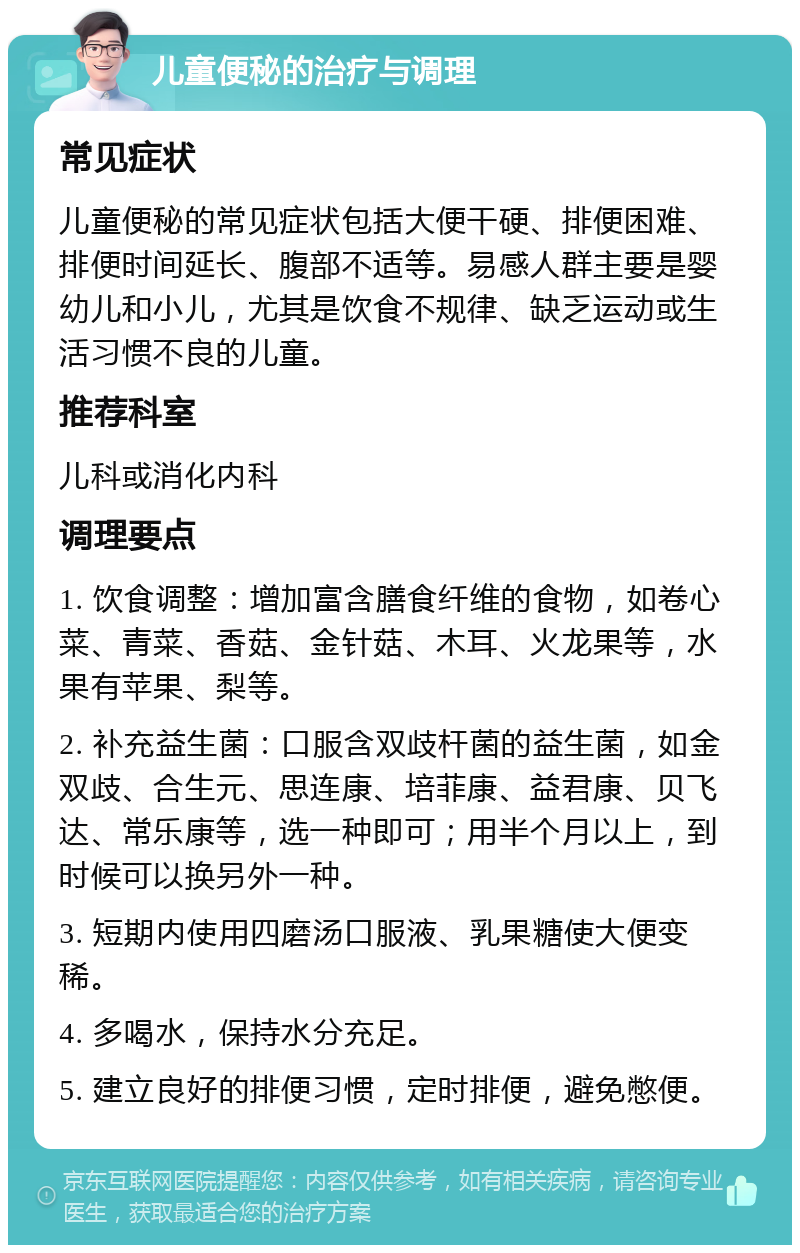 儿童便秘的治疗与调理 常见症状 儿童便秘的常见症状包括大便干硬、排便困难、排便时间延长、腹部不适等。易感人群主要是婴幼儿和小儿，尤其是饮食不规律、缺乏运动或生活习惯不良的儿童。 推荐科室 儿科或消化内科 调理要点 1. 饮食调整：增加富含膳食纤维的食物，如卷心菜、青菜、香菇、金针菇、木耳、火龙果等，水果有苹果、梨等。 2. 补充益生菌：口服含双歧杆菌的益生菌，如金双歧、合生元、思连康、培菲康、益君康、贝飞达、常乐康等，选一种即可；用半个月以上，到时候可以换另外一种。 3. 短期内使用四磨汤口服液、乳果糖使大便变稀。 4. 多喝水，保持水分充足。 5. 建立良好的排便习惯，定时排便，避免憋便。