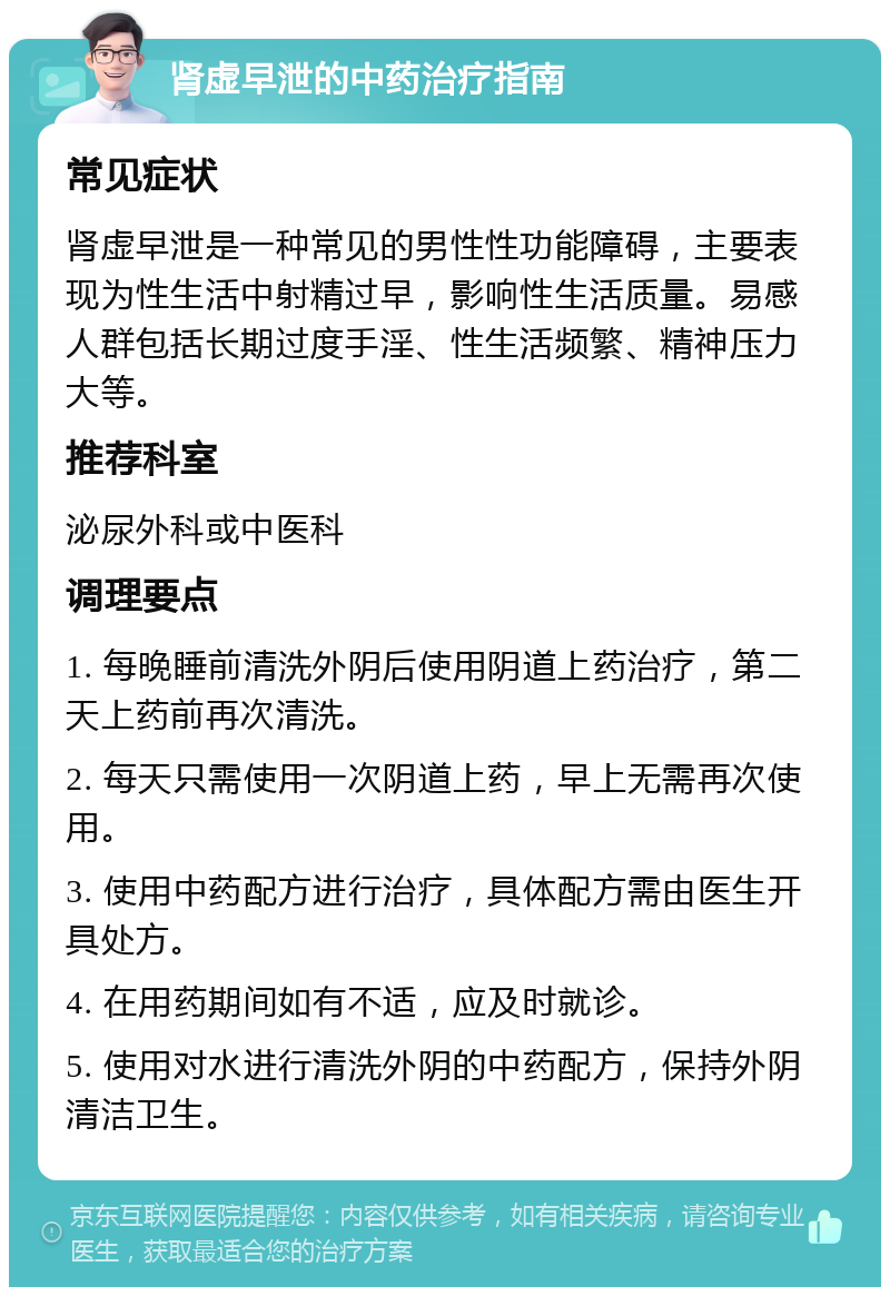 肾虚早泄的中药治疗指南 常见症状 肾虚早泄是一种常见的男性性功能障碍，主要表现为性生活中射精过早，影响性生活质量。易感人群包括长期过度手淫、性生活频繁、精神压力大等。 推荐科室 泌尿外科或中医科 调理要点 1. 每晚睡前清洗外阴后使用阴道上药治疗，第二天上药前再次清洗。 2. 每天只需使用一次阴道上药，早上无需再次使用。 3. 使用中药配方进行治疗，具体配方需由医生开具处方。 4. 在用药期间如有不适，应及时就诊。 5. 使用对水进行清洗外阴的中药配方，保持外阴清洁卫生。