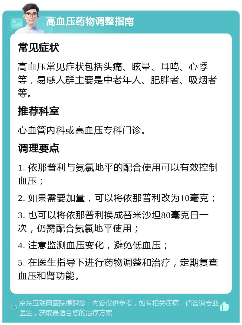 高血压药物调整指南 常见症状 高血压常见症状包括头痛、眩晕、耳鸣、心悸等，易感人群主要是中老年人、肥胖者、吸烟者等。 推荐科室 心血管内科或高血压专科门诊。 调理要点 1. 依那普利与氨氯地平的配合使用可以有效控制血压； 2. 如果需要加量，可以将依那普利改为10毫克； 3. 也可以将依那普利换成替米沙坦80毫克日一次，仍需配合氨氯地平使用； 4. 注意监测血压变化，避免低血压； 5. 在医生指导下进行药物调整和治疗，定期复查血压和肾功能。