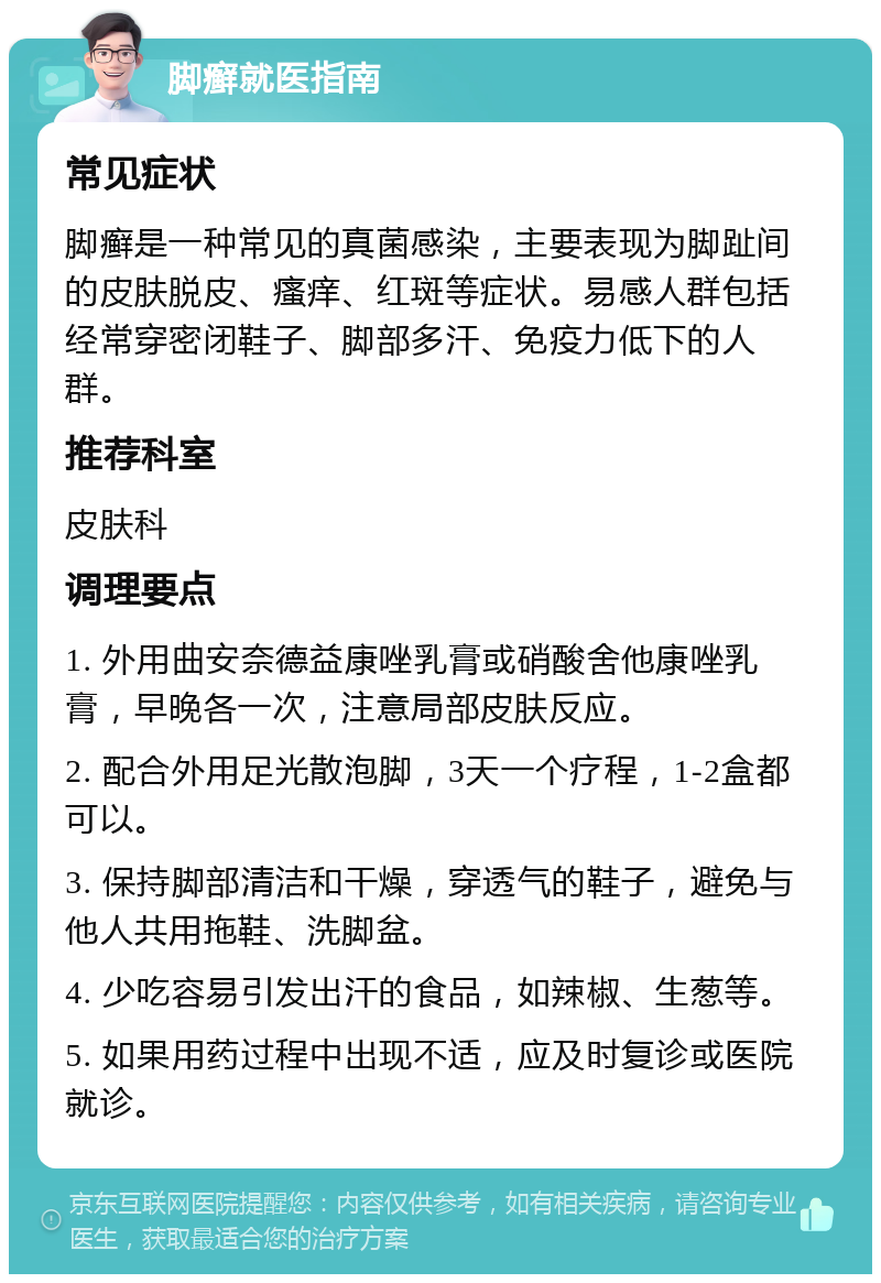 脚癣就医指南 常见症状 脚癣是一种常见的真菌感染，主要表现为脚趾间的皮肤脱皮、瘙痒、红斑等症状。易感人群包括经常穿密闭鞋子、脚部多汗、免疫力低下的人群。 推荐科室 皮肤科 调理要点 1. 外用曲安奈德益康唑乳膏或硝酸舍他康唑乳膏，早晚各一次，注意局部皮肤反应。 2. 配合外用足光散泡脚，3天一个疗程，1-2盒都可以。 3. 保持脚部清洁和干燥，穿透气的鞋子，避免与他人共用拖鞋、洗脚盆。 4. 少吃容易引发出汗的食品，如辣椒、生葱等。 5. 如果用药过程中出现不适，应及时复诊或医院就诊。