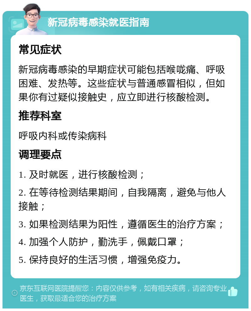 新冠病毒感染就医指南 常见症状 新冠病毒感染的早期症状可能包括喉咙痛、呼吸困难、发热等。这些症状与普通感冒相似，但如果你有过疑似接触史，应立即进行核酸检测。 推荐科室 呼吸内科或传染病科 调理要点 1. 及时就医，进行核酸检测； 2. 在等待检测结果期间，自我隔离，避免与他人接触； 3. 如果检测结果为阳性，遵循医生的治疗方案； 4. 加强个人防护，勤洗手，佩戴口罩； 5. 保持良好的生活习惯，增强免疫力。