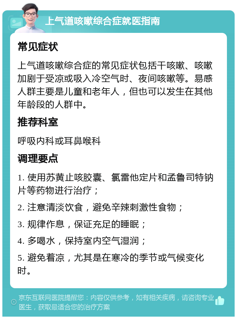 上气道咳嗽综合症就医指南 常见症状 上气道咳嗽综合症的常见症状包括干咳嗽、咳嗽加剧于受凉或吸入冷空气时、夜间咳嗽等。易感人群主要是儿童和老年人，但也可以发生在其他年龄段的人群中。 推荐科室 呼吸内科或耳鼻喉科 调理要点 1. 使用苏黄止咳胶囊、氯雷他定片和孟鲁司特钠片等药物进行治疗； 2. 注意清淡饮食，避免辛辣刺激性食物； 3. 规律作息，保证充足的睡眠； 4. 多喝水，保持室内空气湿润； 5. 避免着凉，尤其是在寒冷的季节或气候变化时。