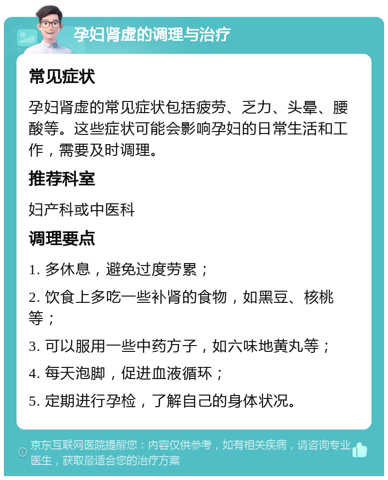 孕妇肾虚的调理与治疗 常见症状 孕妇肾虚的常见症状包括疲劳、乏力、头晕、腰酸等。这些症状可能会影响孕妇的日常生活和工作，需要及时调理。 推荐科室 妇产科或中医科 调理要点 1. 多休息，避免过度劳累； 2. 饮食上多吃一些补肾的食物，如黑豆、核桃等； 3. 可以服用一些中药方子，如六味地黄丸等； 4. 每天泡脚，促进血液循环； 5. 定期进行孕检，了解自己的身体状况。