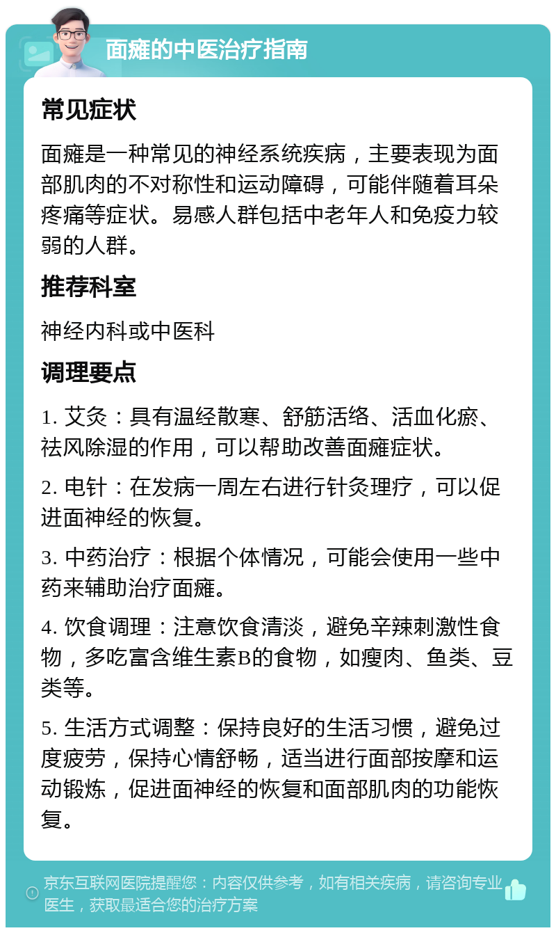 面瘫的中医治疗指南 常见症状 面瘫是一种常见的神经系统疾病，主要表现为面部肌肉的不对称性和运动障碍，可能伴随着耳朵疼痛等症状。易感人群包括中老年人和免疫力较弱的人群。 推荐科室 神经内科或中医科 调理要点 1. 艾灸：具有温经散寒、舒筋活络、活血化瘀、祛风除湿的作用，可以帮助改善面瘫症状。 2. 电针：在发病一周左右进行针灸理疗，可以促进面神经的恢复。 3. 中药治疗：根据个体情况，可能会使用一些中药来辅助治疗面瘫。 4. 饮食调理：注意饮食清淡，避免辛辣刺激性食物，多吃富含维生素B的食物，如瘦肉、鱼类、豆类等。 5. 生活方式调整：保持良好的生活习惯，避免过度疲劳，保持心情舒畅，适当进行面部按摩和运动锻炼，促进面神经的恢复和面部肌肉的功能恢复。