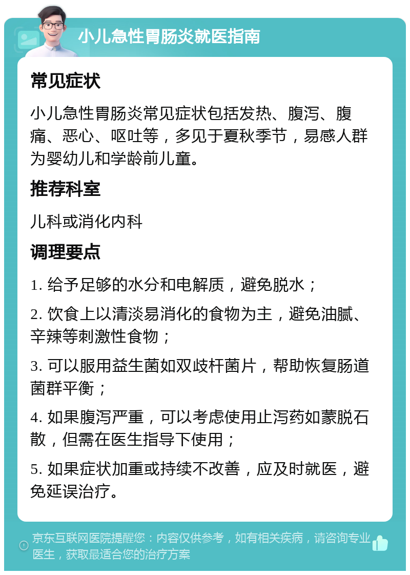 小儿急性胃肠炎就医指南 常见症状 小儿急性胃肠炎常见症状包括发热、腹泻、腹痛、恶心、呕吐等，多见于夏秋季节，易感人群为婴幼儿和学龄前儿童。 推荐科室 儿科或消化内科 调理要点 1. 给予足够的水分和电解质，避免脱水； 2. 饮食上以清淡易消化的食物为主，避免油腻、辛辣等刺激性食物； 3. 可以服用益生菌如双歧杆菌片，帮助恢复肠道菌群平衡； 4. 如果腹泻严重，可以考虑使用止泻药如蒙脱石散，但需在医生指导下使用； 5. 如果症状加重或持续不改善，应及时就医，避免延误治疗。