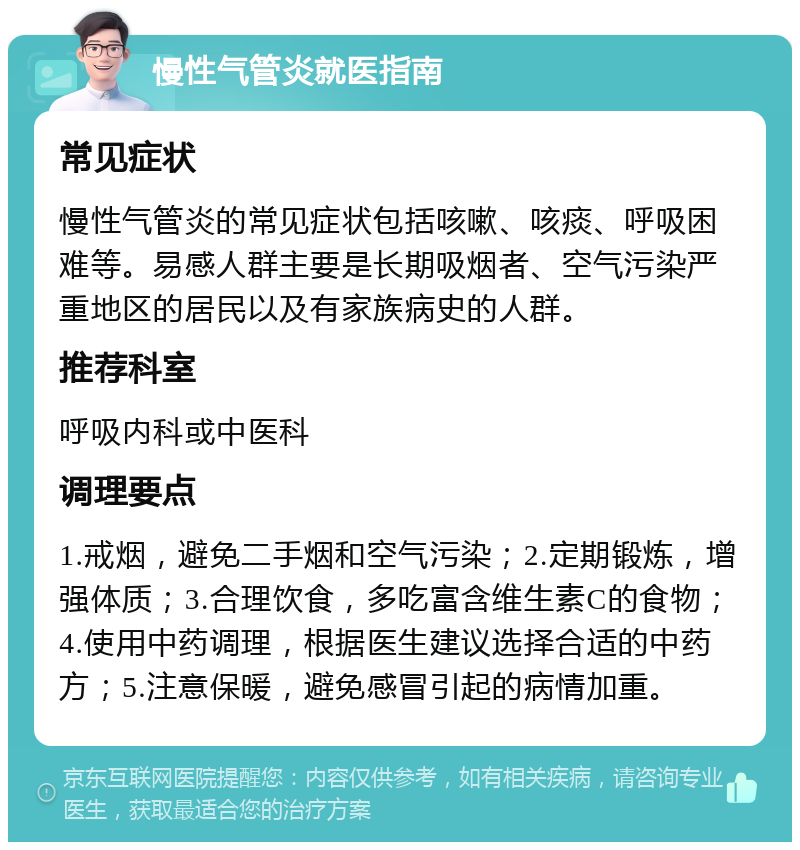 慢性气管炎就医指南 常见症状 慢性气管炎的常见症状包括咳嗽、咳痰、呼吸困难等。易感人群主要是长期吸烟者、空气污染严重地区的居民以及有家族病史的人群。 推荐科室 呼吸内科或中医科 调理要点 1.戒烟，避免二手烟和空气污染；2.定期锻炼，增强体质；3.合理饮食，多吃富含维生素C的食物；4.使用中药调理，根据医生建议选择合适的中药方；5.注意保暖，避免感冒引起的病情加重。