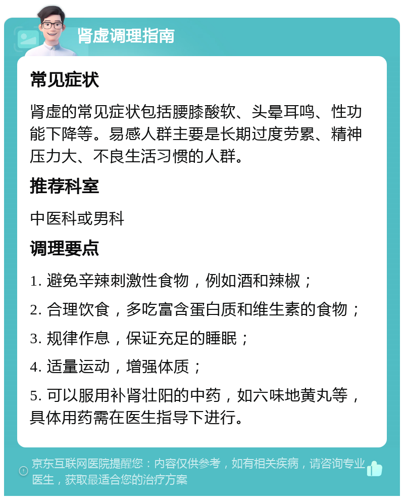 肾虚调理指南 常见症状 肾虚的常见症状包括腰膝酸软、头晕耳鸣、性功能下降等。易感人群主要是长期过度劳累、精神压力大、不良生活习惯的人群。 推荐科室 中医科或男科 调理要点 1. 避免辛辣刺激性食物，例如酒和辣椒； 2. 合理饮食，多吃富含蛋白质和维生素的食物； 3. 规律作息，保证充足的睡眠； 4. 适量运动，增强体质； 5. 可以服用补肾壮阳的中药，如六味地黄丸等，具体用药需在医生指导下进行。