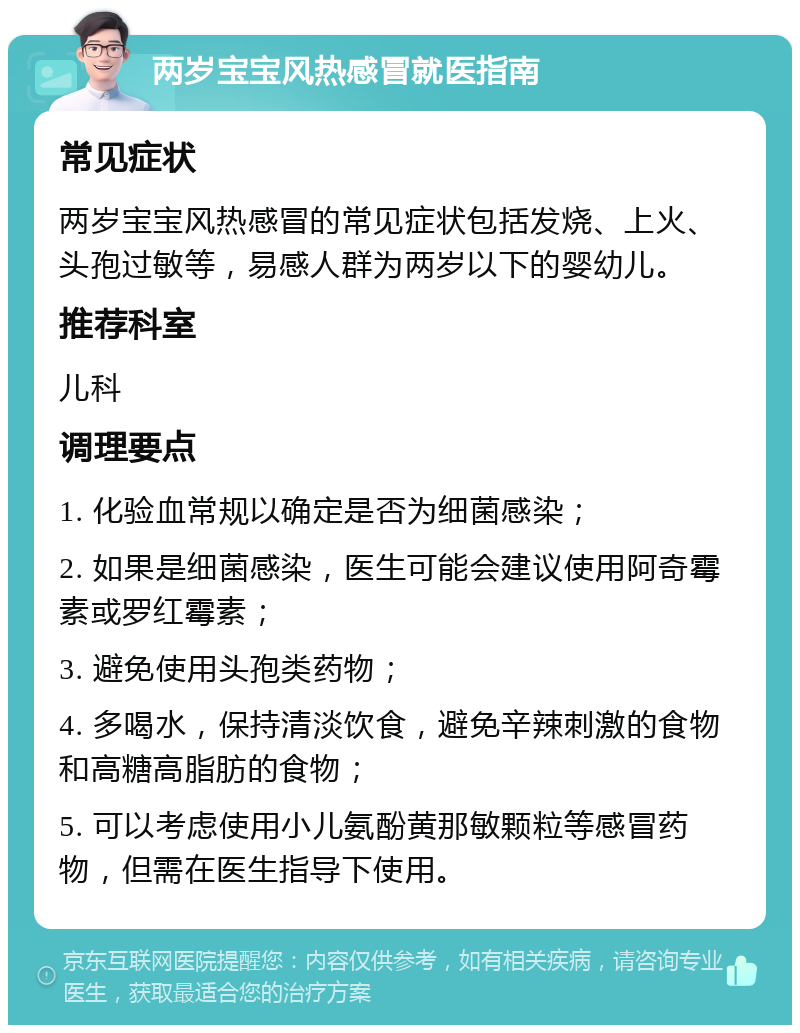 两岁宝宝风热感冒就医指南 常见症状 两岁宝宝风热感冒的常见症状包括发烧、上火、头孢过敏等，易感人群为两岁以下的婴幼儿。 推荐科室 儿科 调理要点 1. 化验血常规以确定是否为细菌感染； 2. 如果是细菌感染，医生可能会建议使用阿奇霉素或罗红霉素； 3. 避免使用头孢类药物； 4. 多喝水，保持清淡饮食，避免辛辣刺激的食物和高糖高脂肪的食物； 5. 可以考虑使用小儿氨酚黄那敏颗粒等感冒药物，但需在医生指导下使用。