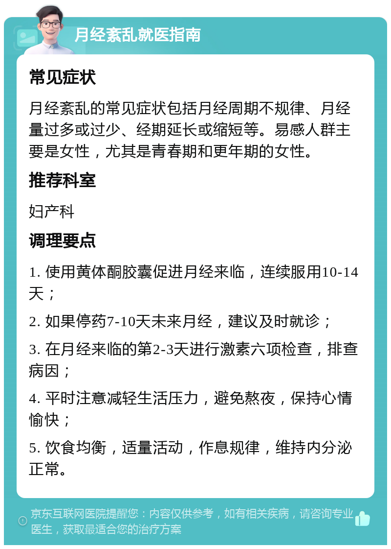 月经紊乱就医指南 常见症状 月经紊乱的常见症状包括月经周期不规律、月经量过多或过少、经期延长或缩短等。易感人群主要是女性，尤其是青春期和更年期的女性。 推荐科室 妇产科 调理要点 1. 使用黄体酮胶囊促进月经来临，连续服用10-14天； 2. 如果停药7-10天未来月经，建议及时就诊； 3. 在月经来临的第2-3天进行激素六项检查，排查病因； 4. 平时注意减轻生活压力，避免熬夜，保持心情愉快； 5. 饮食均衡，适量活动，作息规律，维持内分泌正常。